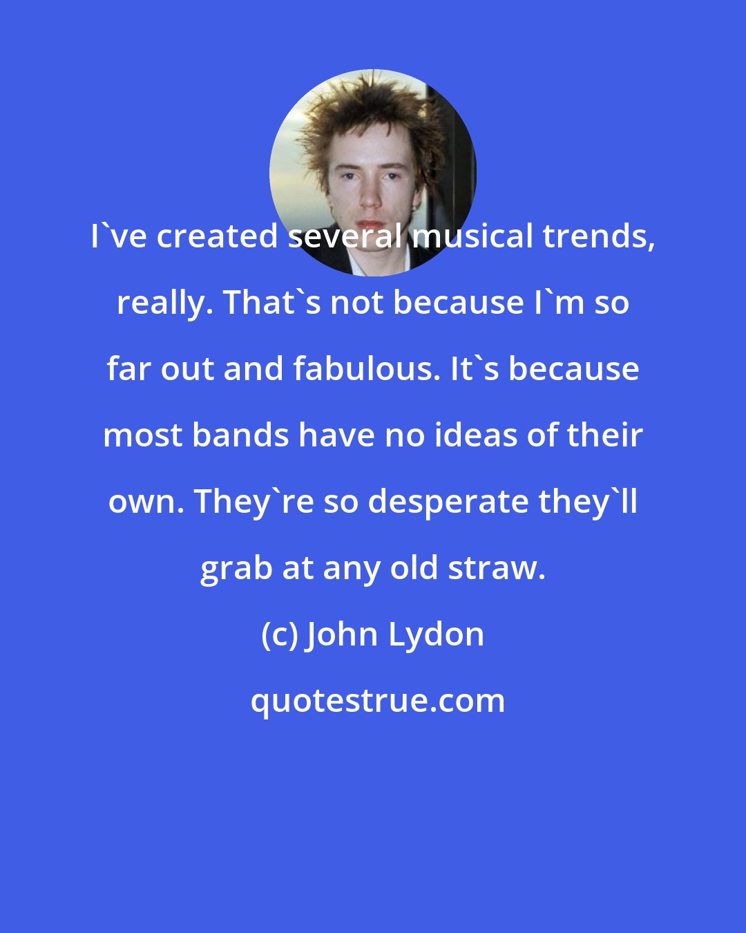 John Lydon: I've created several musical trends, really. That's not because I'm so far out and fabulous. It's because most bands have no ideas of their own. They're so desperate they'll grab at any old straw.