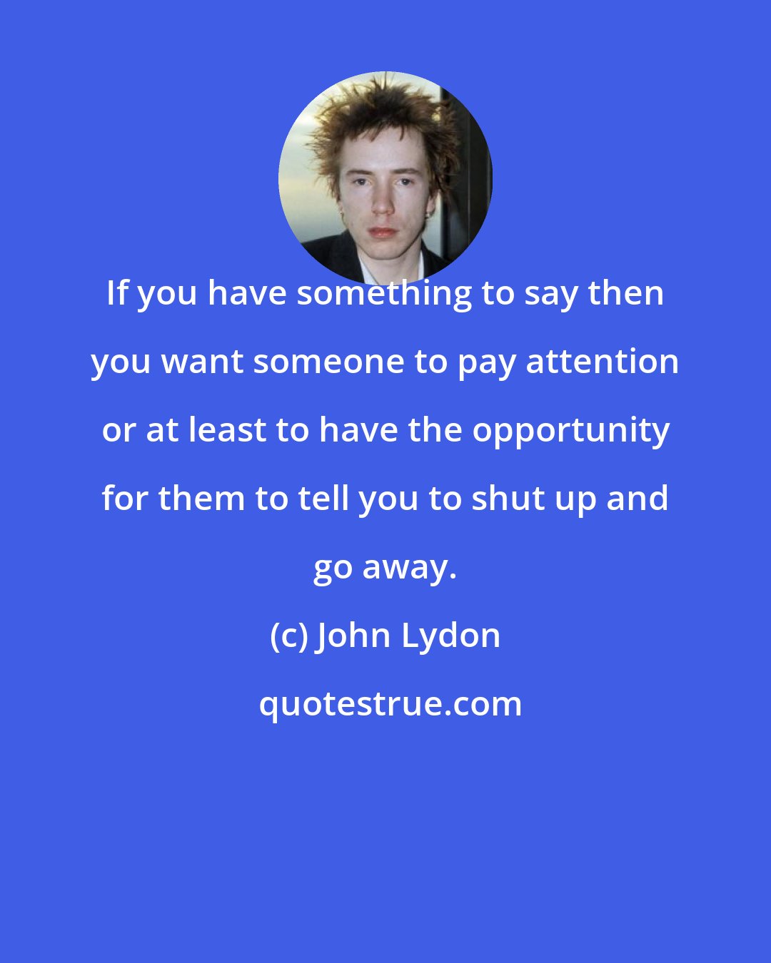 John Lydon: If you have something to say then you want someone to pay attention or at least to have the opportunity for them to tell you to shut up and go away.