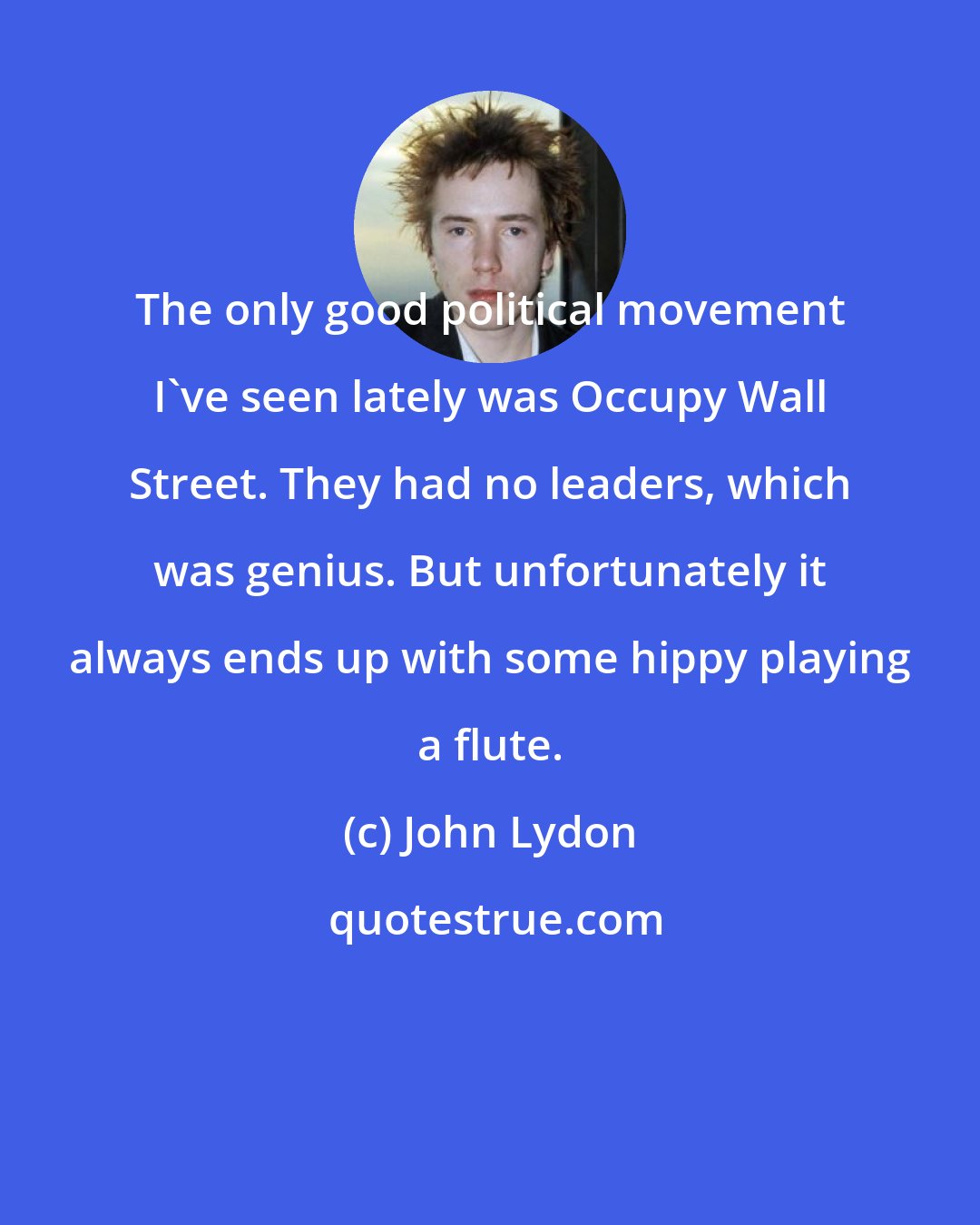 John Lydon: The only good political movement I've seen lately was Occupy Wall Street. They had no leaders, which was genius. But unfortunately it always ends up with some hippy playing a flute.
