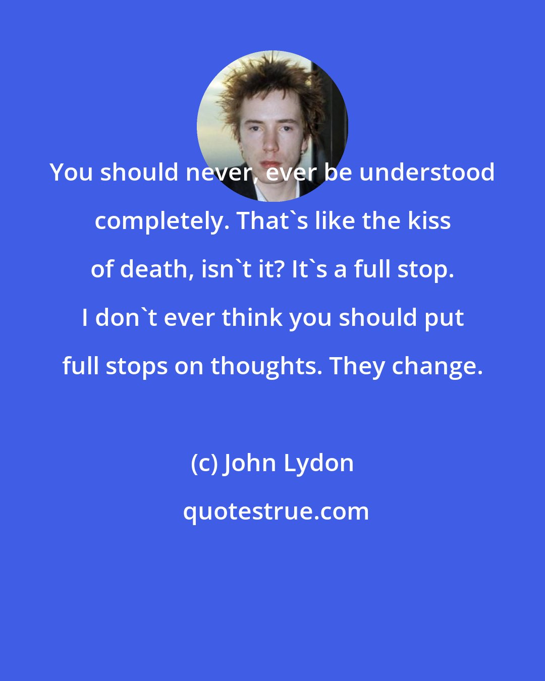 John Lydon: You should never, ever be understood completely. That's like the kiss of death, isn't it? It's a full stop. I don't ever think you should put full stops on thoughts. They change.