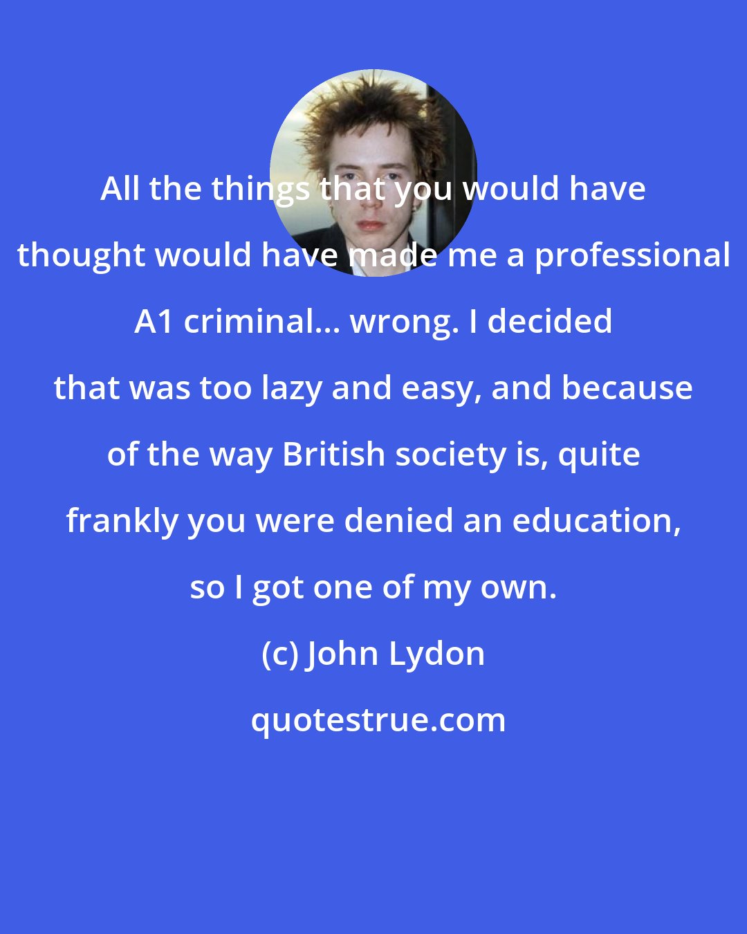 John Lydon: All the things that you would have thought would have made me a professional A1 criminal... wrong. I decided that was too lazy and easy, and because of the way British society is, quite frankly you were denied an education, so I got one of my own.