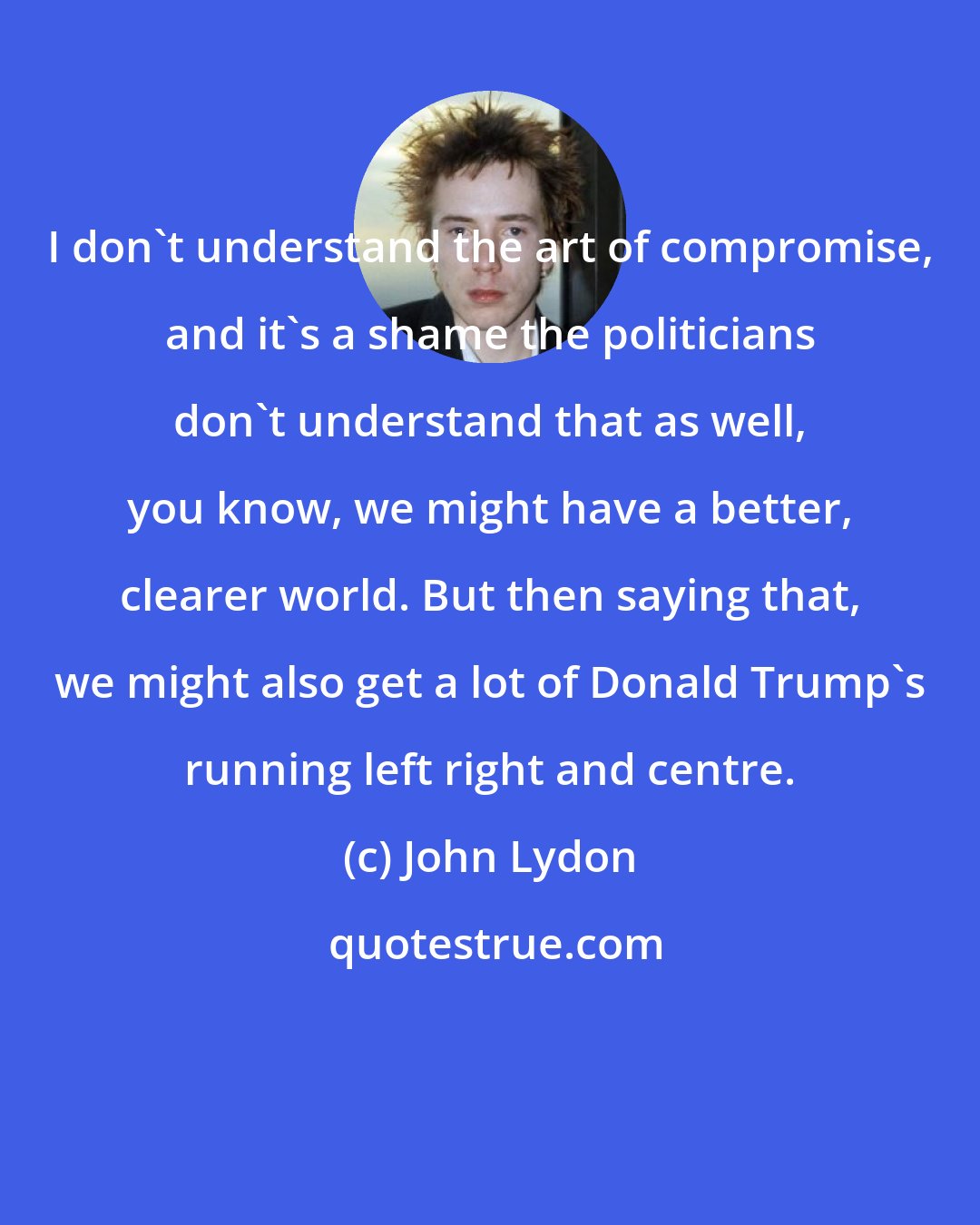 John Lydon: I don't understand the art of compromise, and it's a shame the politicians don't understand that as well, you know, we might have a better, clearer world. But then saying that, we might also get a lot of Donald Trump's running left right and centre.