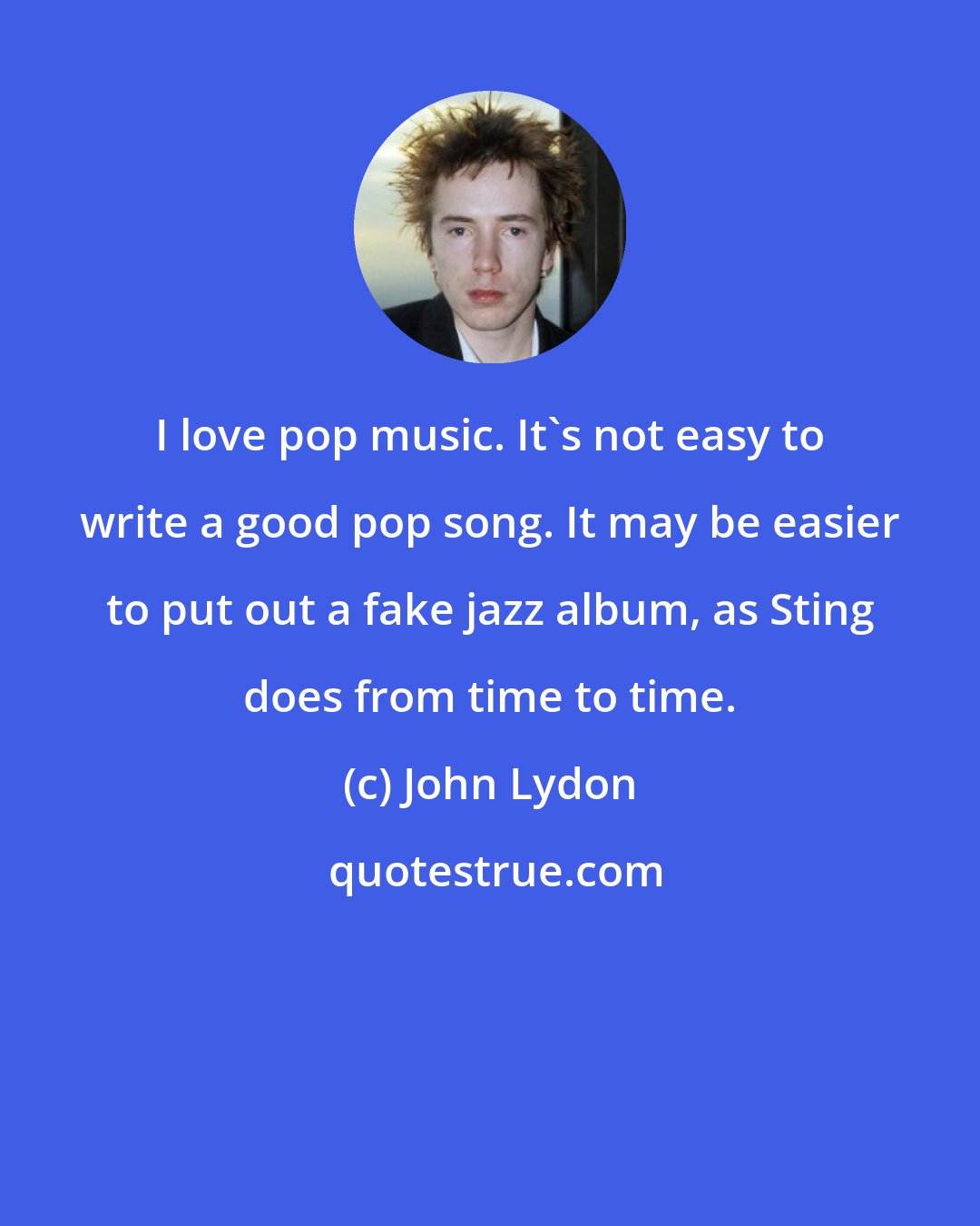 John Lydon: I love pop music. It's not easy to write a good pop song. It may be easier to put out a fake jazz album, as Sting does from time to time.