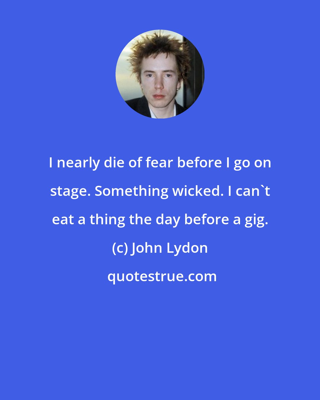 John Lydon: I nearly die of fear before I go on stage. Something wicked. I can't eat a thing the day before a gig.