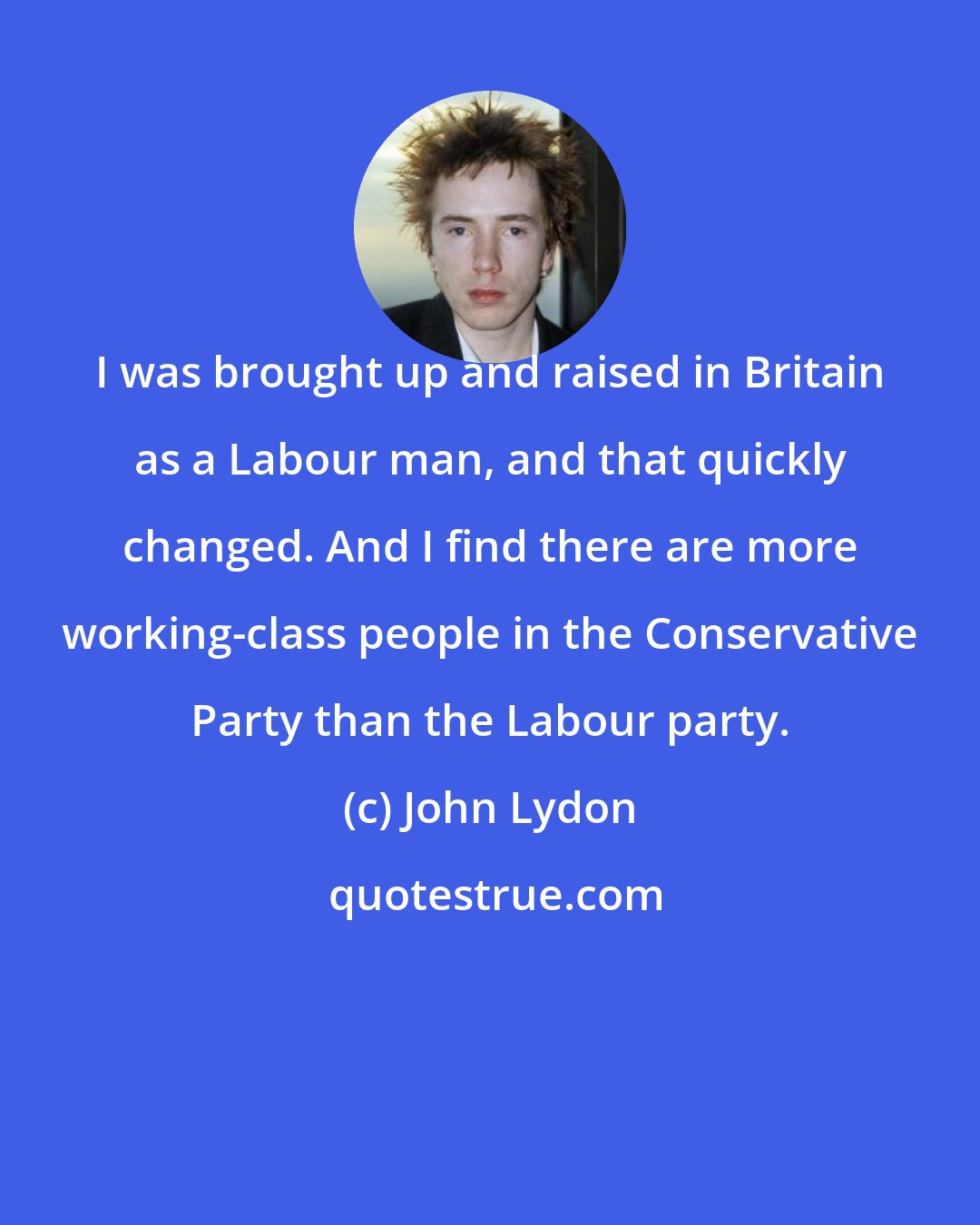 John Lydon: I was brought up and raised in Britain as a Labour man, and that quickly changed. And I find there are more working-class people in the Conservative Party than the Labour party.