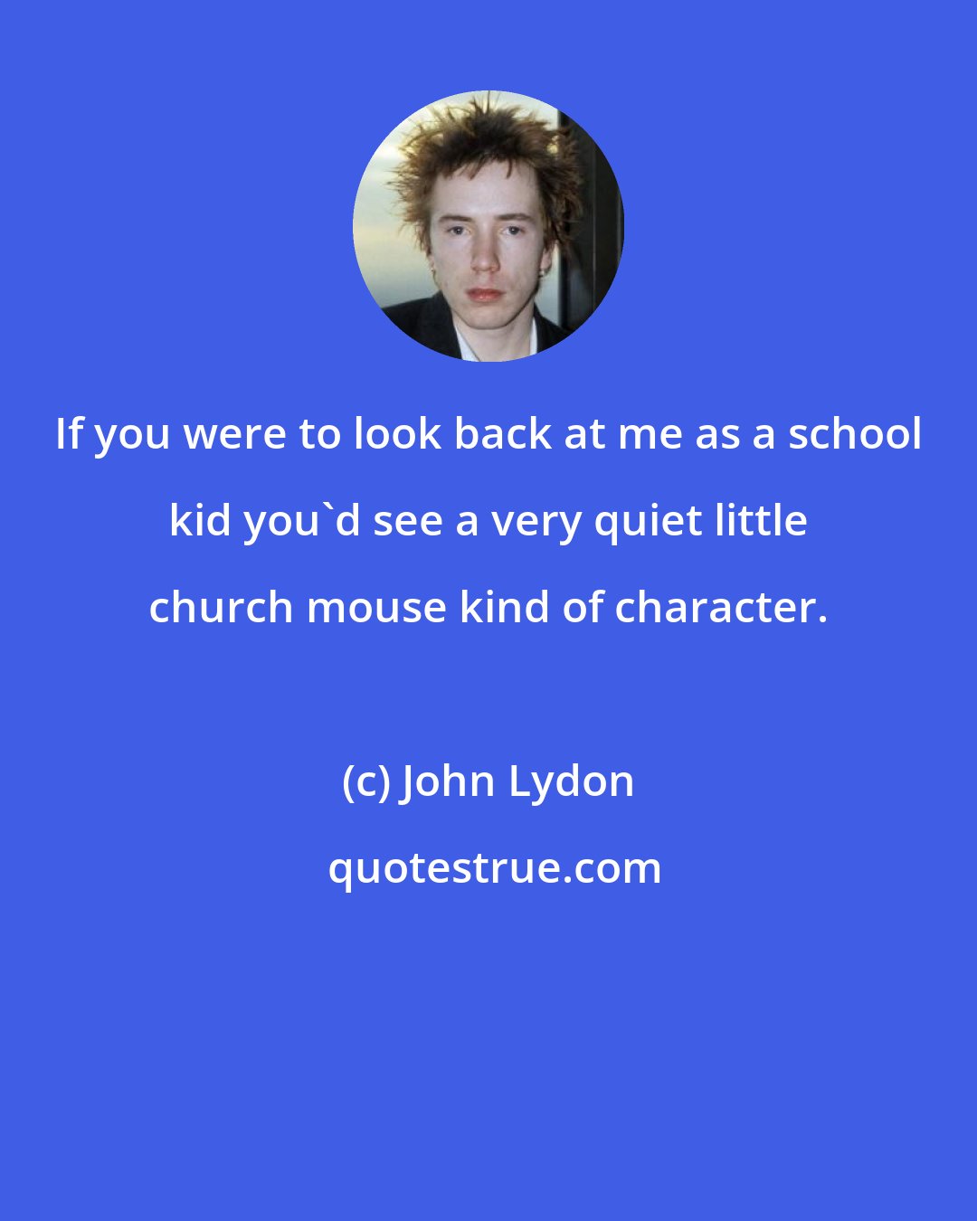 John Lydon: If you were to look back at me as a school kid you'd see a very quiet little church mouse kind of character.