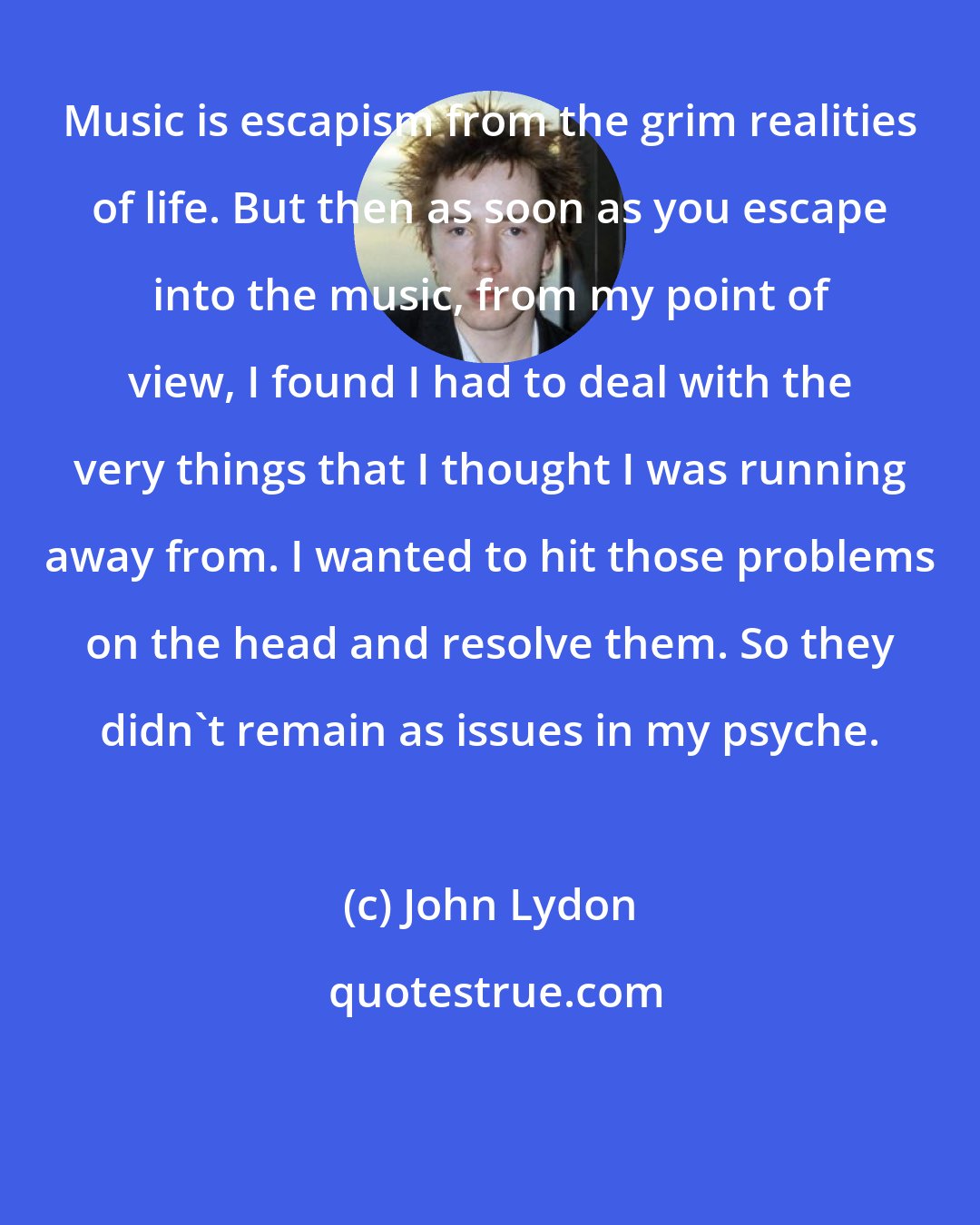 John Lydon: Music is escapism from the grim realities of life. But then as soon as you escape into the music, from my point of view, I found I had to deal with the very things that I thought I was running away from. I wanted to hit those problems on the head and resolve them. So they didn't remain as issues in my psyche.