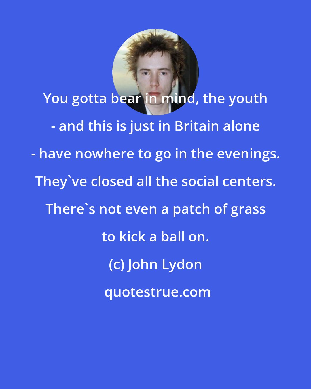 John Lydon: You gotta bear in mind, the youth - and this is just in Britain alone - have nowhere to go in the evenings. They've closed all the social centers. There's not even a patch of grass to kick a ball on.