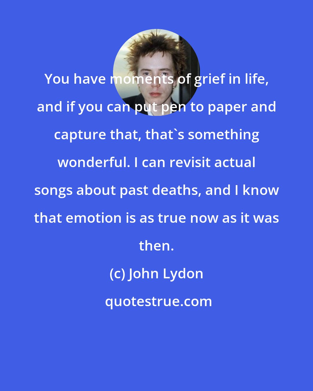 John Lydon: You have moments of grief in life, and if you can put pen to paper and capture that, that's something wonderful. I can revisit actual songs about past deaths, and I know that emotion is as true now as it was then.