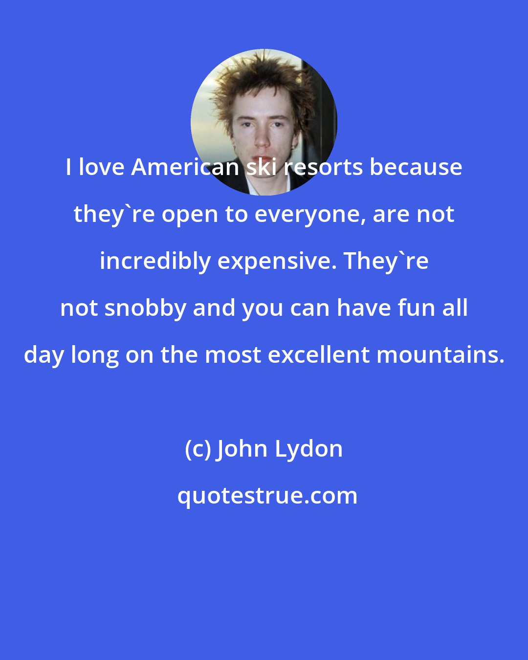 John Lydon: I love American ski resorts because they're open to everyone, are not incredibly expensive. They're not snobby and you can have fun all day long on the most excellent mountains.