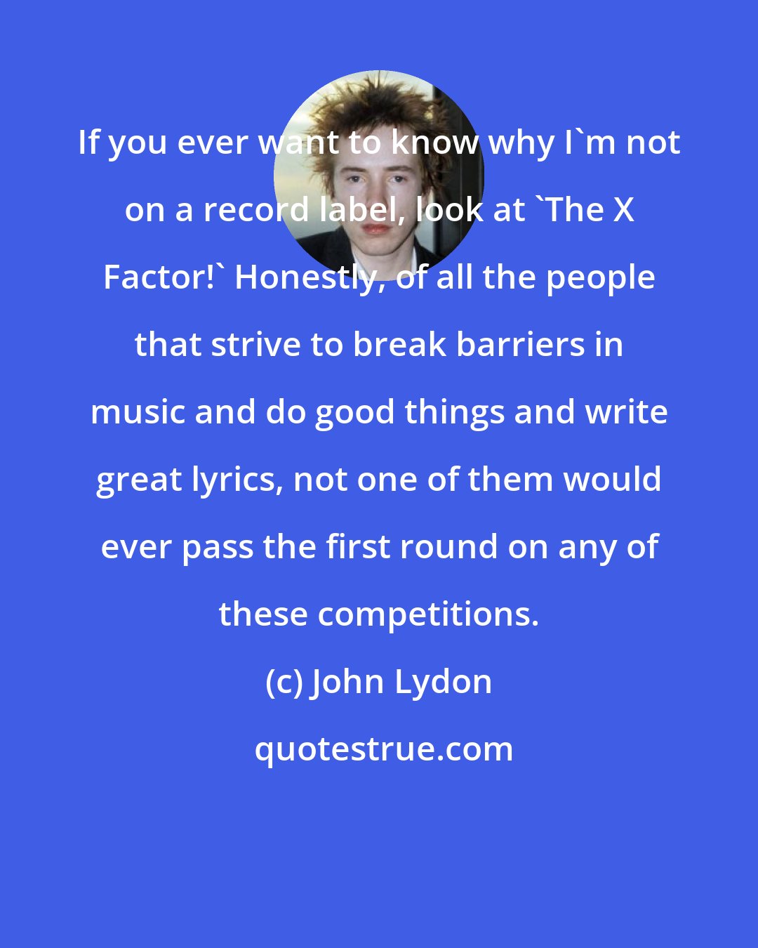 John Lydon: If you ever want to know why I'm not on a record label, look at 'The X Factor!' Honestly, of all the people that strive to break barriers in music and do good things and write great lyrics, not one of them would ever pass the first round on any of these competitions.