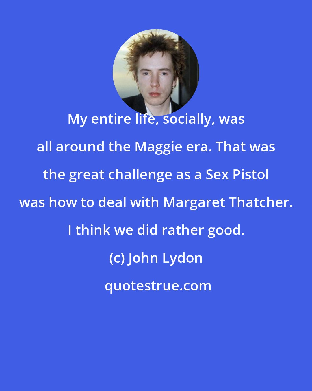John Lydon: My entire life, socially, was all around the Maggie era. That was the great challenge as a Sex Pistol was how to deal with Margaret Thatcher. I think we did rather good.