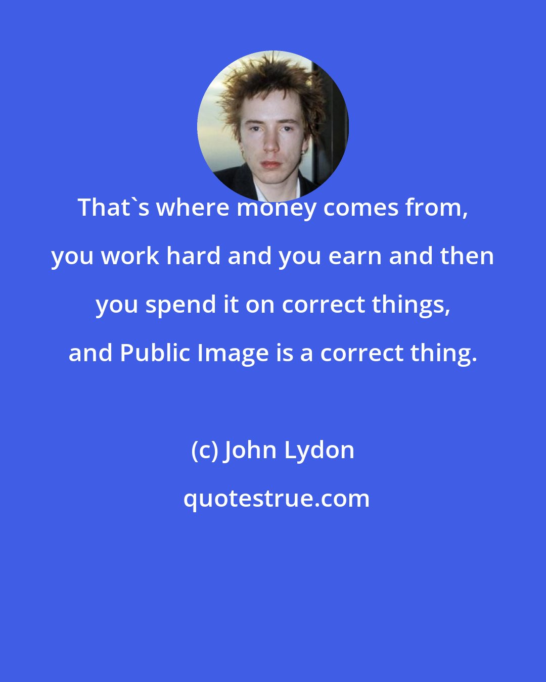 John Lydon: That's where money comes from, you work hard and you earn and then you spend it on correct things, and Public Image is a correct thing.