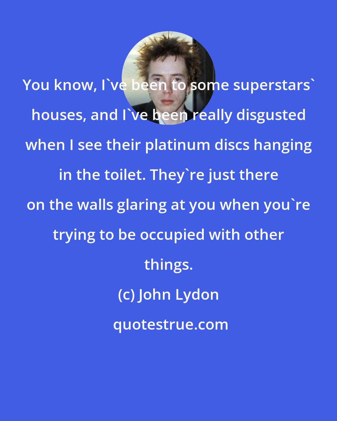 John Lydon: You know, I've been to some superstars' houses, and I've been really disgusted when I see their platinum discs hanging in the toilet. They're just there on the walls glaring at you when you're trying to be occupied with other things.