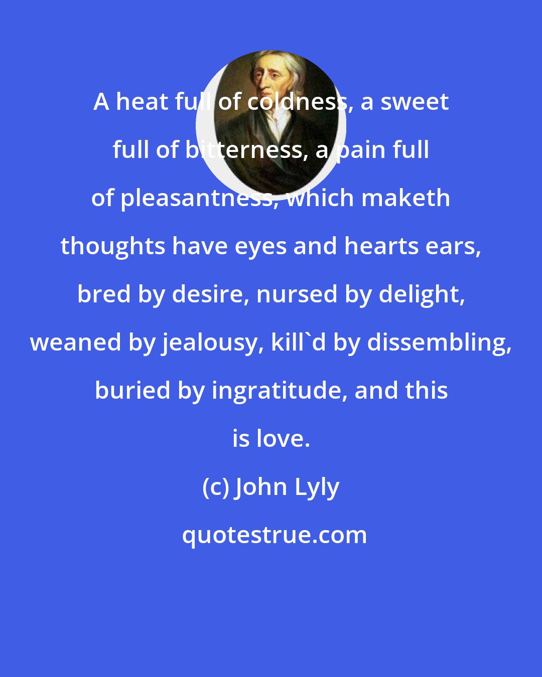 John Lyly: A heat full of coldness, a sweet full of bitterness, a pain full of pleasantness, which maketh thoughts have eyes and hearts ears, bred by desire, nursed by delight, weaned by jealousy, kill'd by dissembling, buried by ingratitude, and this is love.