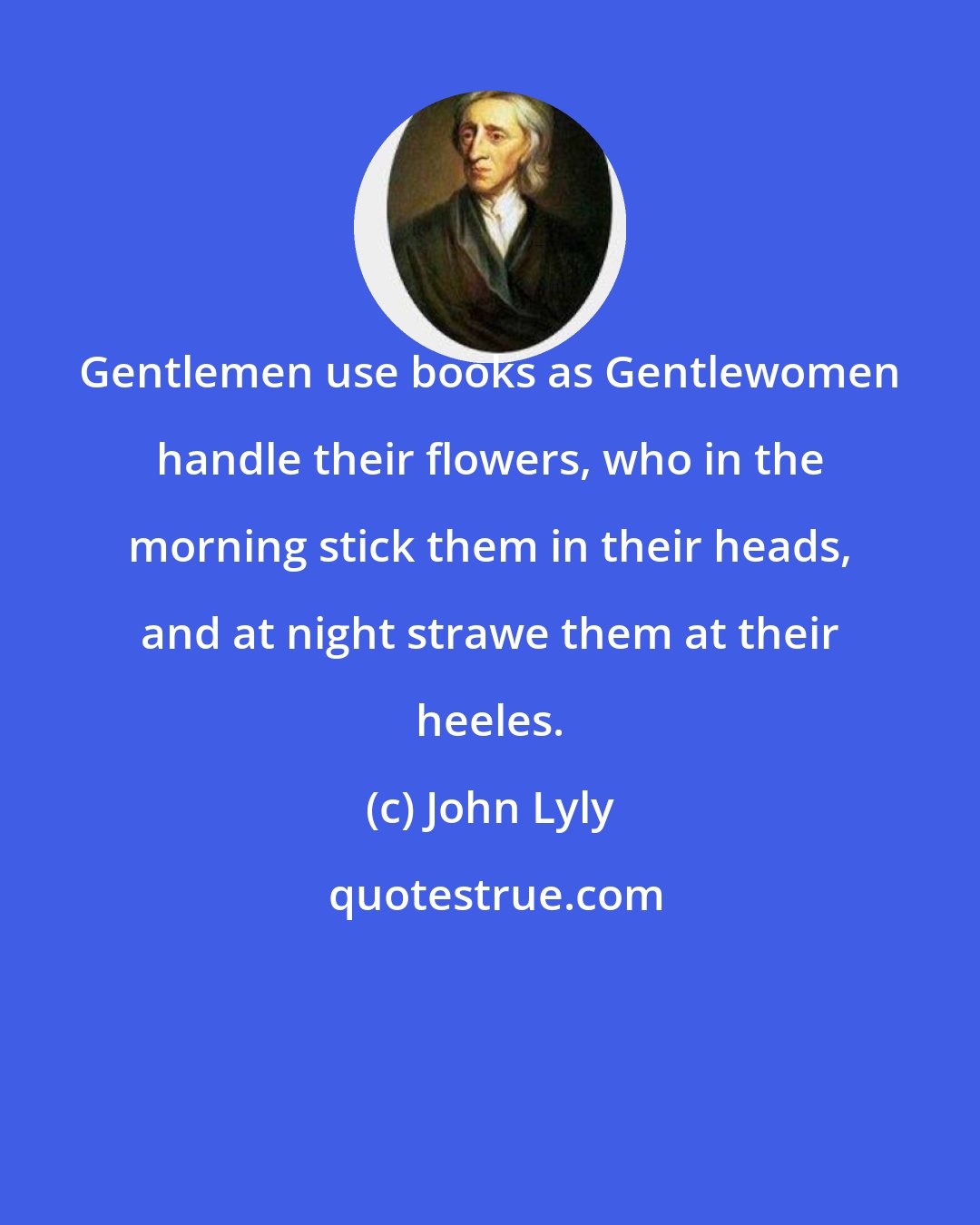 John Lyly: Gentlemen use books as Gentlewomen handle their flowers, who in the morning stick them in their heads, and at night strawe them at their heeles.