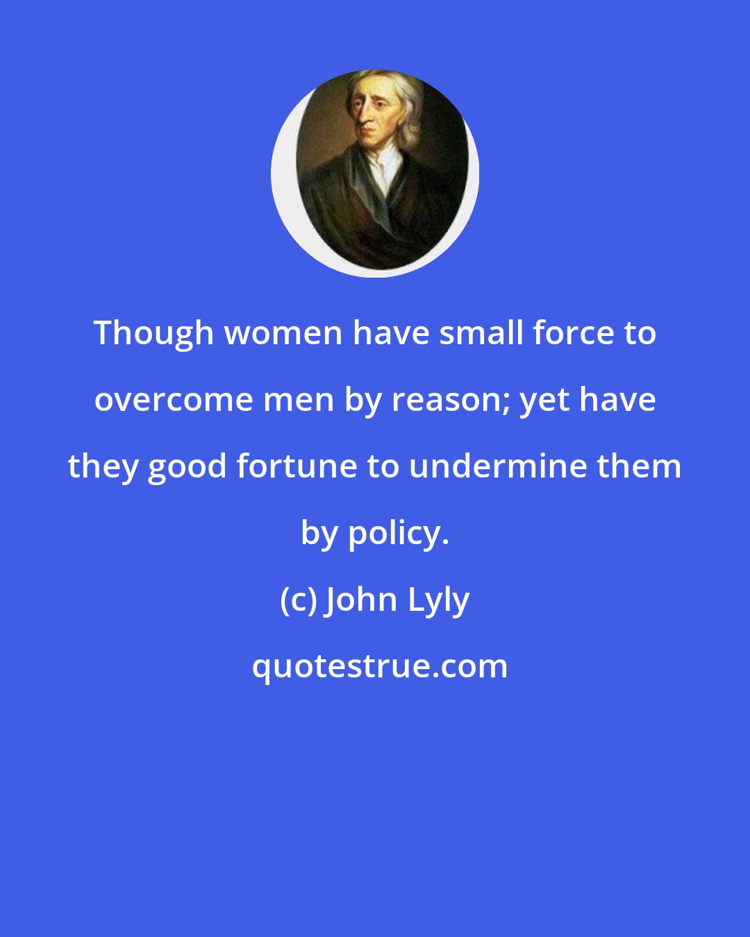 John Lyly: Though women have small force to overcome men by reason; yet have they good fortune to undermine them by policy.