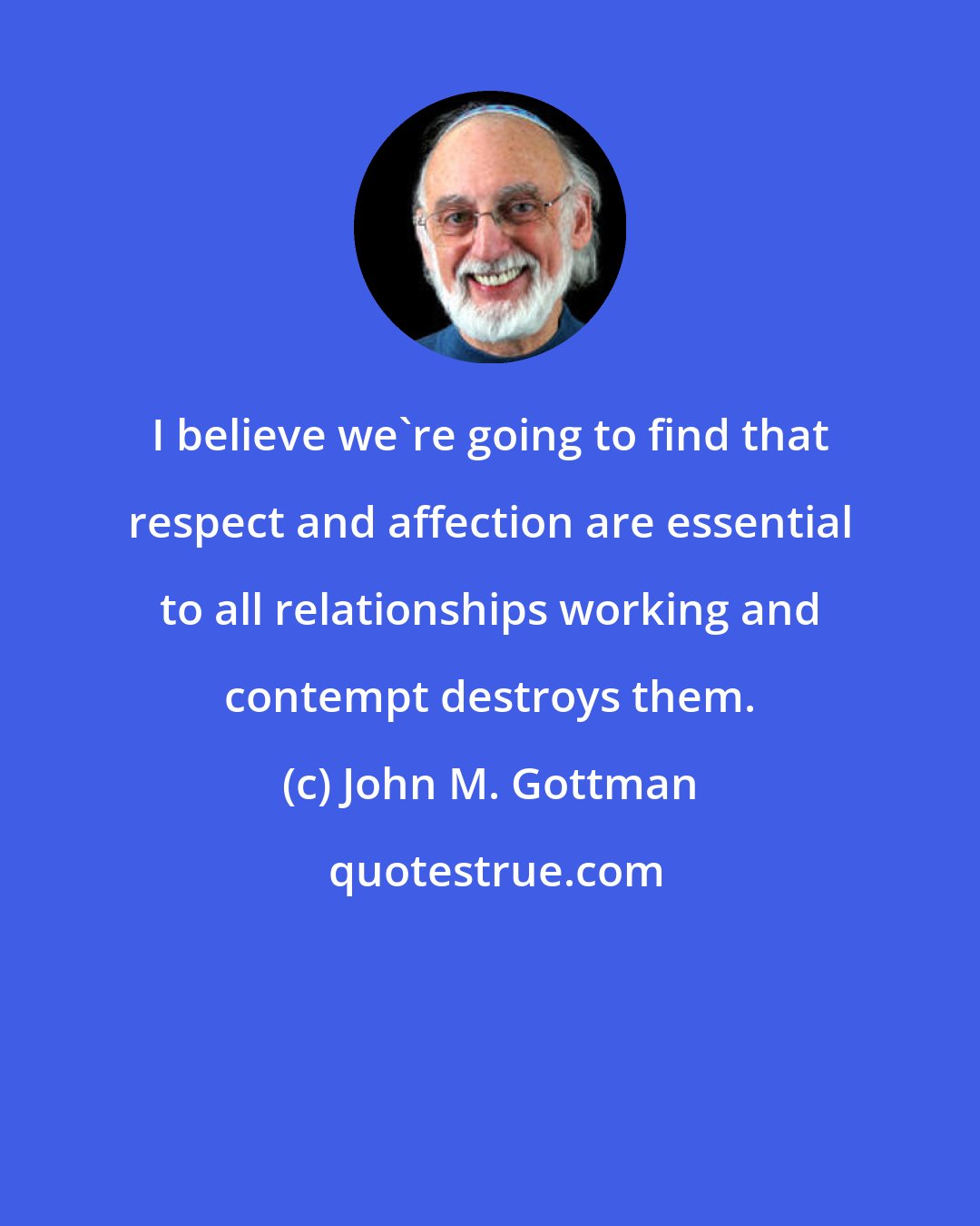 John M. Gottman: I believe we're going to find that respect and affection are essential to all relationships working and contempt destroys them.