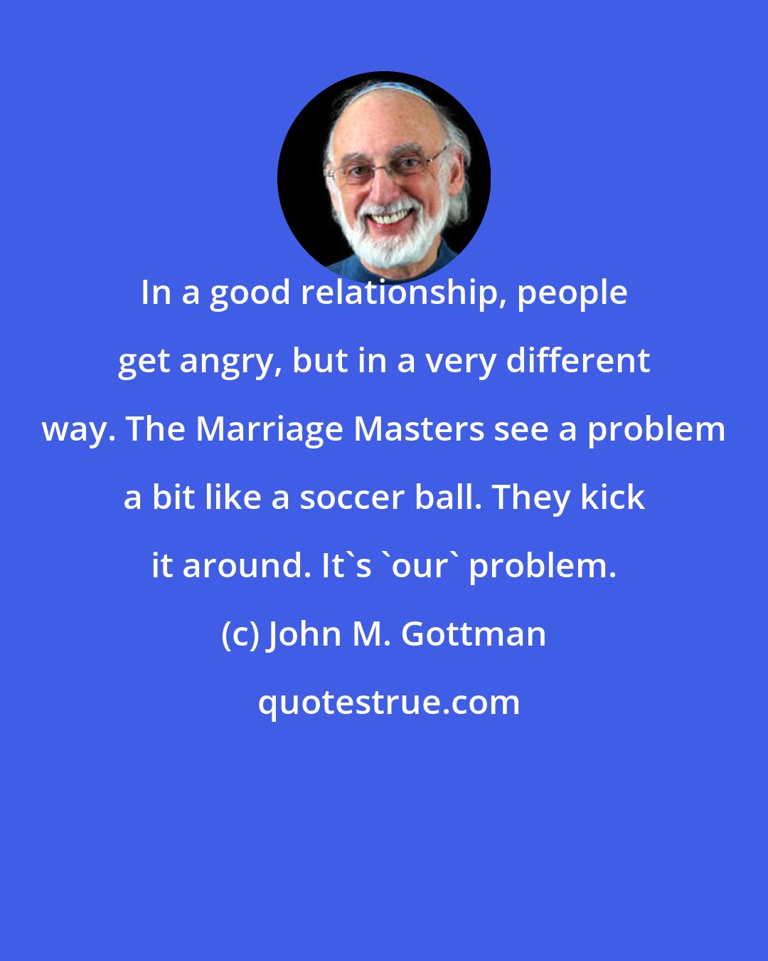 John M. Gottman: In a good relationship, people get angry, but in a very different way. The Marriage Masters see a problem a bit like a soccer ball. They kick it around. It's 'our' problem.