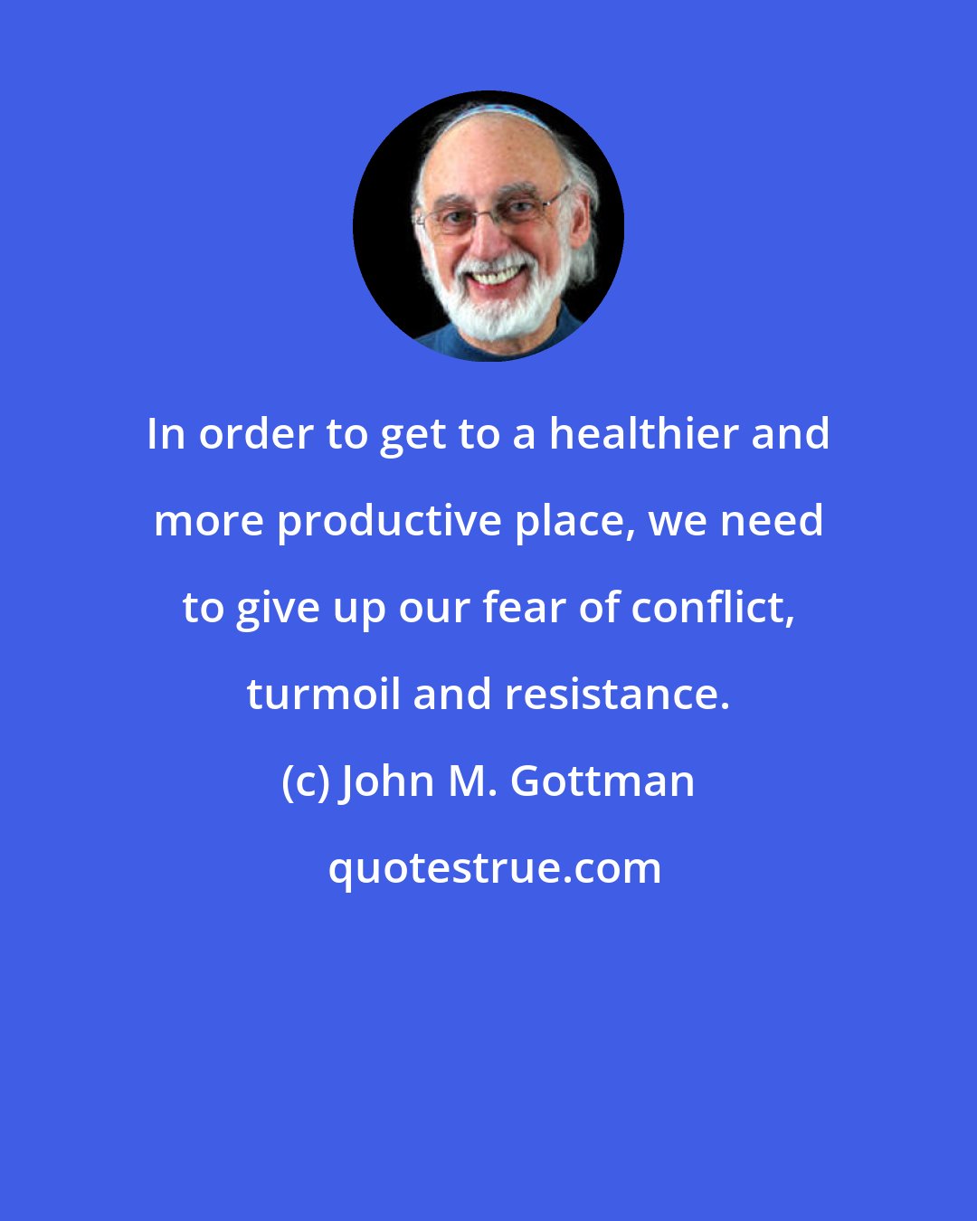 John M. Gottman: In order to get to a healthier and more productive place, we need to give up our fear of conflict, turmoil and resistance.