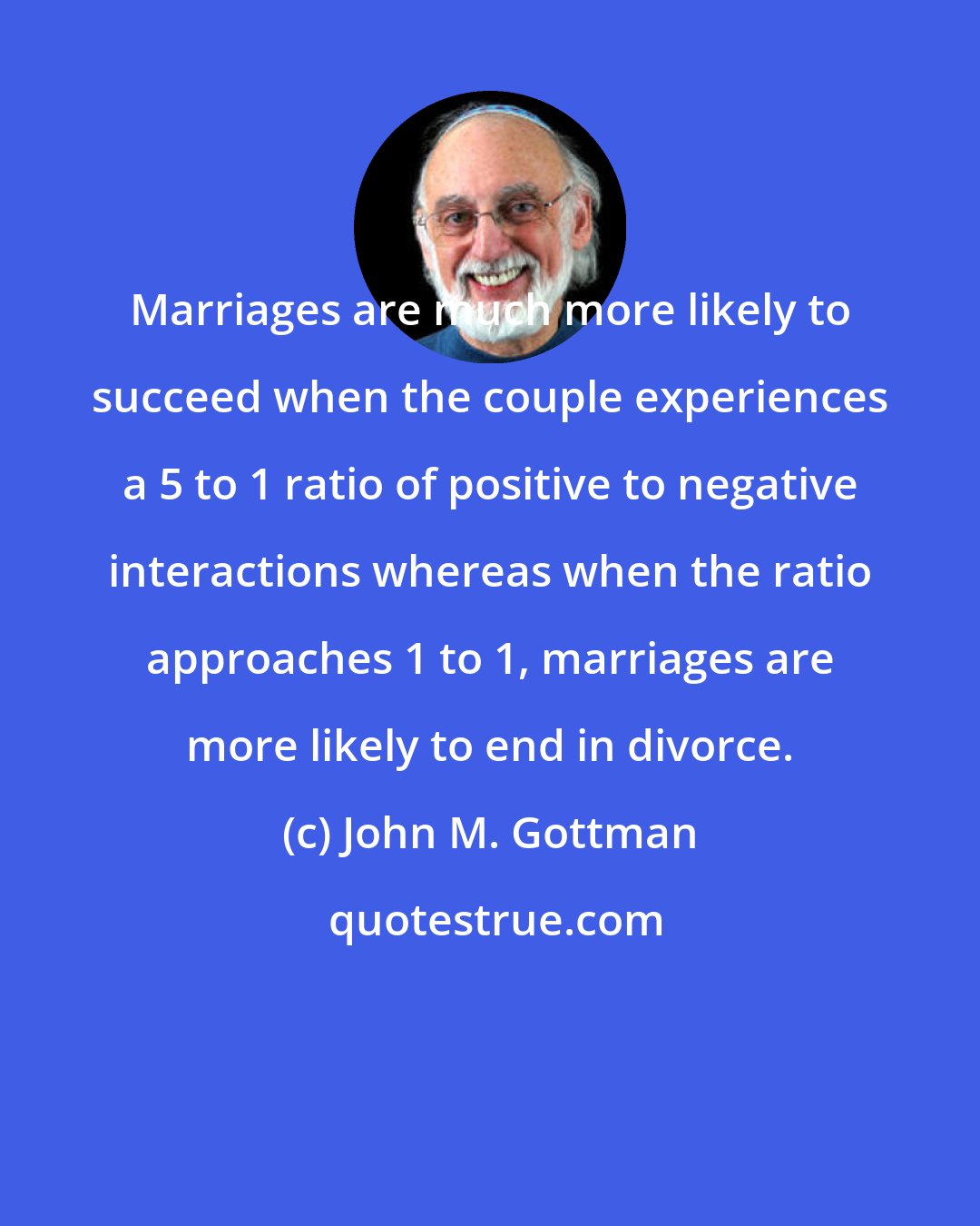 John M. Gottman: Marriages are much more likely to succeed when the couple experiences a 5 to 1 ratio of positive to negative interactions whereas when the ratio approaches 1 to 1, marriages are more likely to end in divorce.