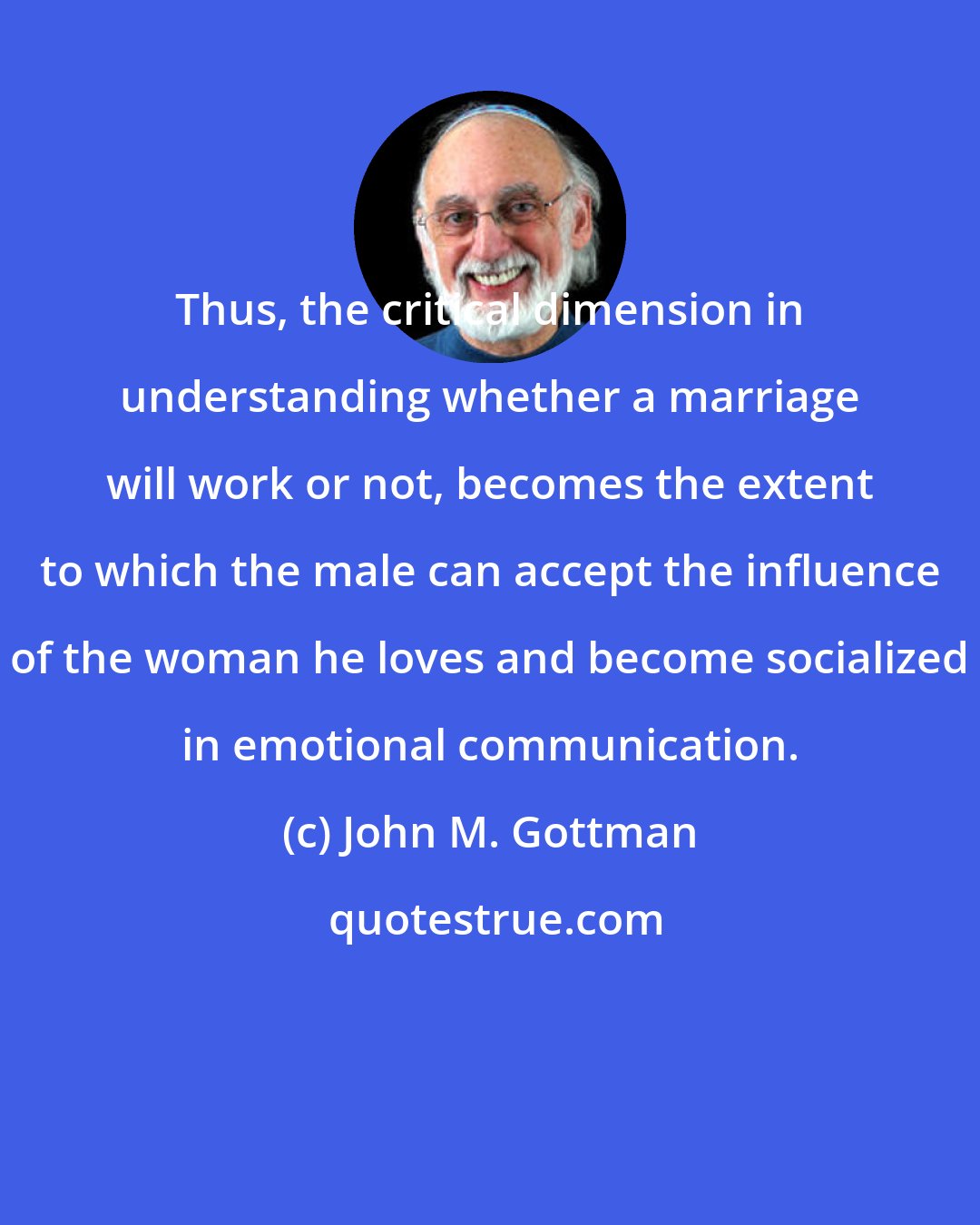 John M. Gottman: Thus, the critical dimension in understanding whether a marriage will work or not, becomes the extent to which the male can accept the influence of the woman he loves and become socialized in emotional communication.