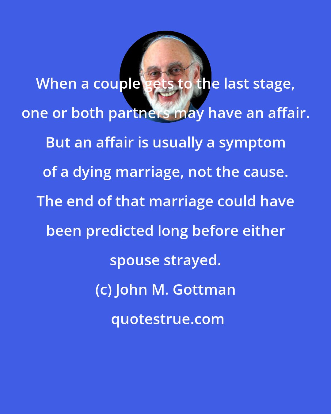 John M. Gottman: When a couple gets to the last stage, one or both partners may have an affair. But an affair is usually a symptom of a dying marriage, not the cause. The end of that marriage could have been predicted long before either spouse strayed.