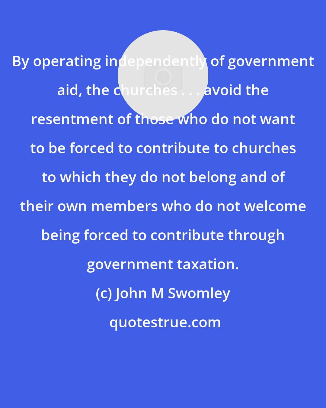 John M Swomley: By operating independently of government aid, the churches . . . avoid the resentment of those who do not want to be forced to contribute to churches to which they do not belong and of their own members who do not welcome being forced to contribute through government taxation.