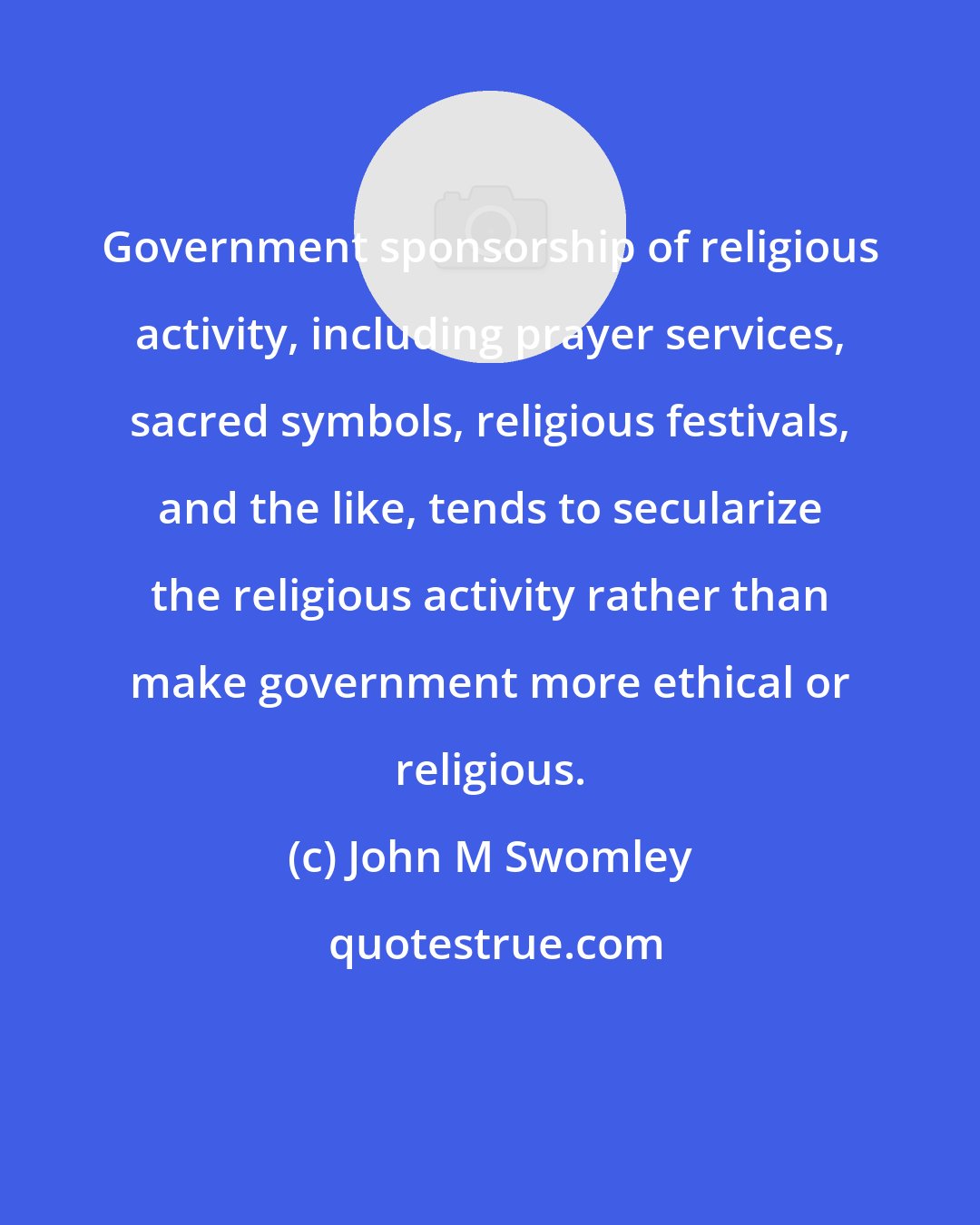 John M Swomley: Government sponsorship of religious activity, including prayer services, sacred symbols, religious festivals, and the like, tends to secularize the religious activity rather than make government more ethical or religious.