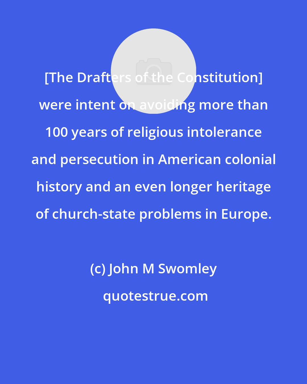 John M Swomley: [The Drafters of the Constitution] were intent on avoiding more than 100 years of religious intolerance and persecution in American colonial history and an even longer heritage of church-state problems in Europe.