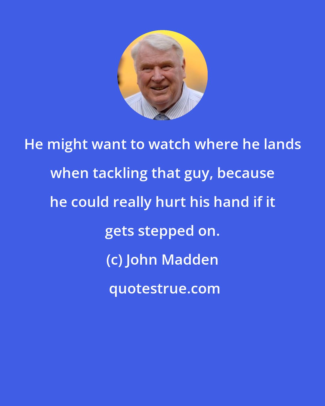 John Madden: He might want to watch where he lands when tackling that guy, because he could really hurt his hand if it gets stepped on.