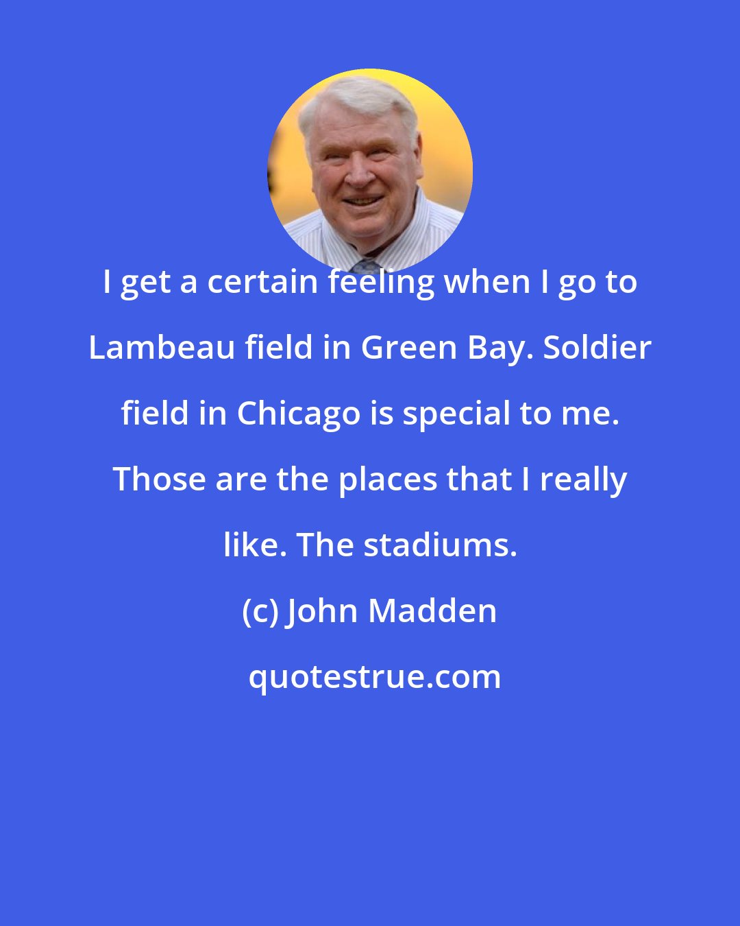 John Madden: I get a certain feeling when I go to Lambeau field in Green Bay. Soldier field in Chicago is special to me. Those are the places that I really like. The stadiums.
