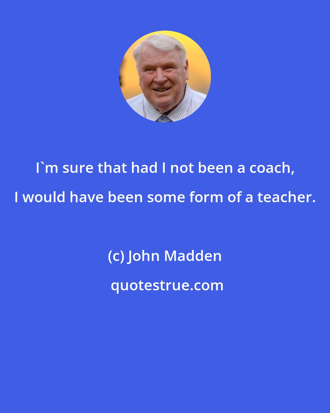 John Madden: I'm sure that had I not been a coach, I would have been some form of a teacher.
