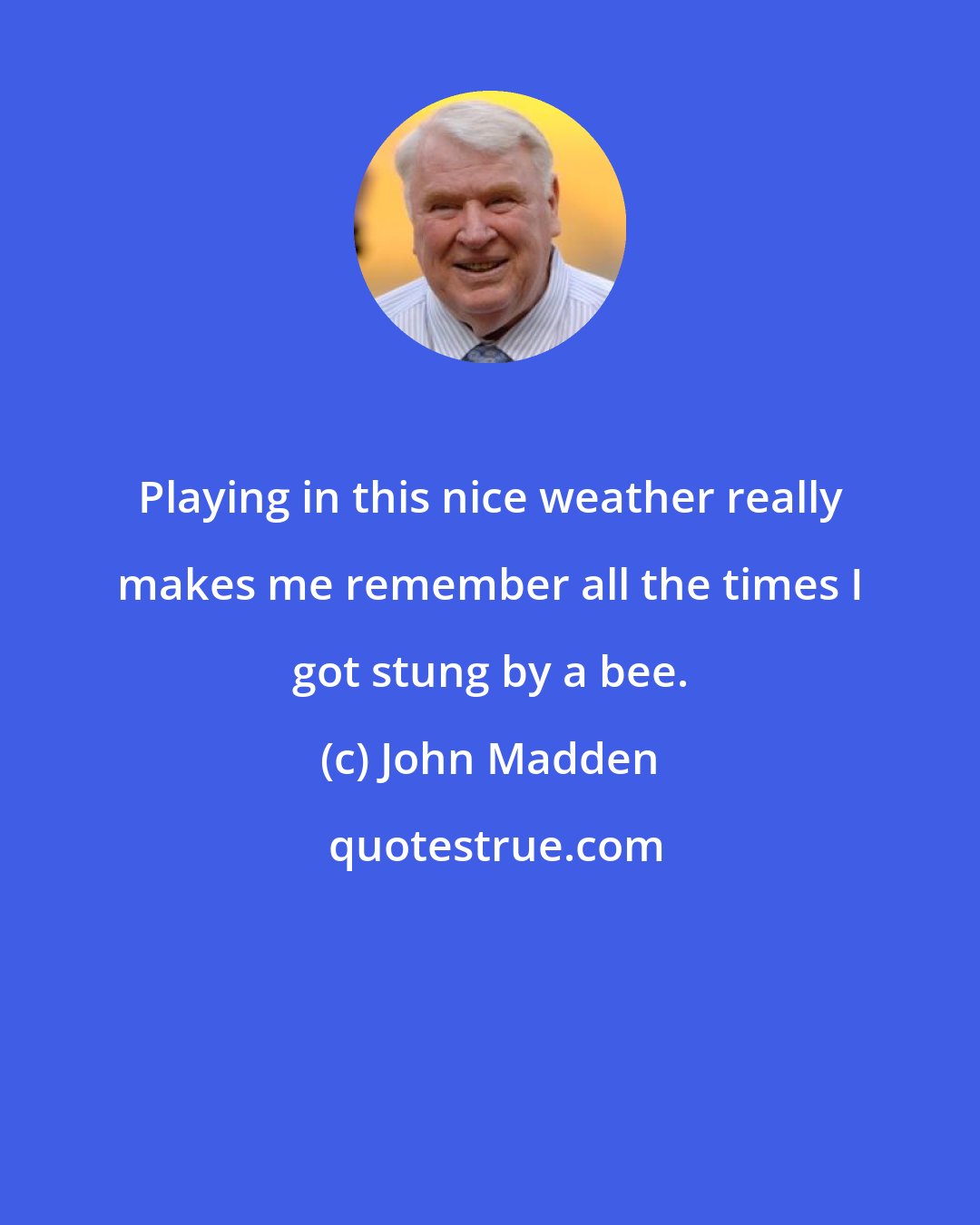 John Madden: Playing in this nice weather really makes me remember all the times I got stung by a bee.