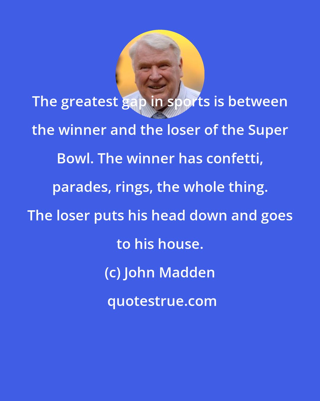 John Madden: The greatest gap in sports is between the winner and the loser of the Super Bowl. The winner has confetti, parades, rings, the whole thing. The loser puts his head down and goes to his house.