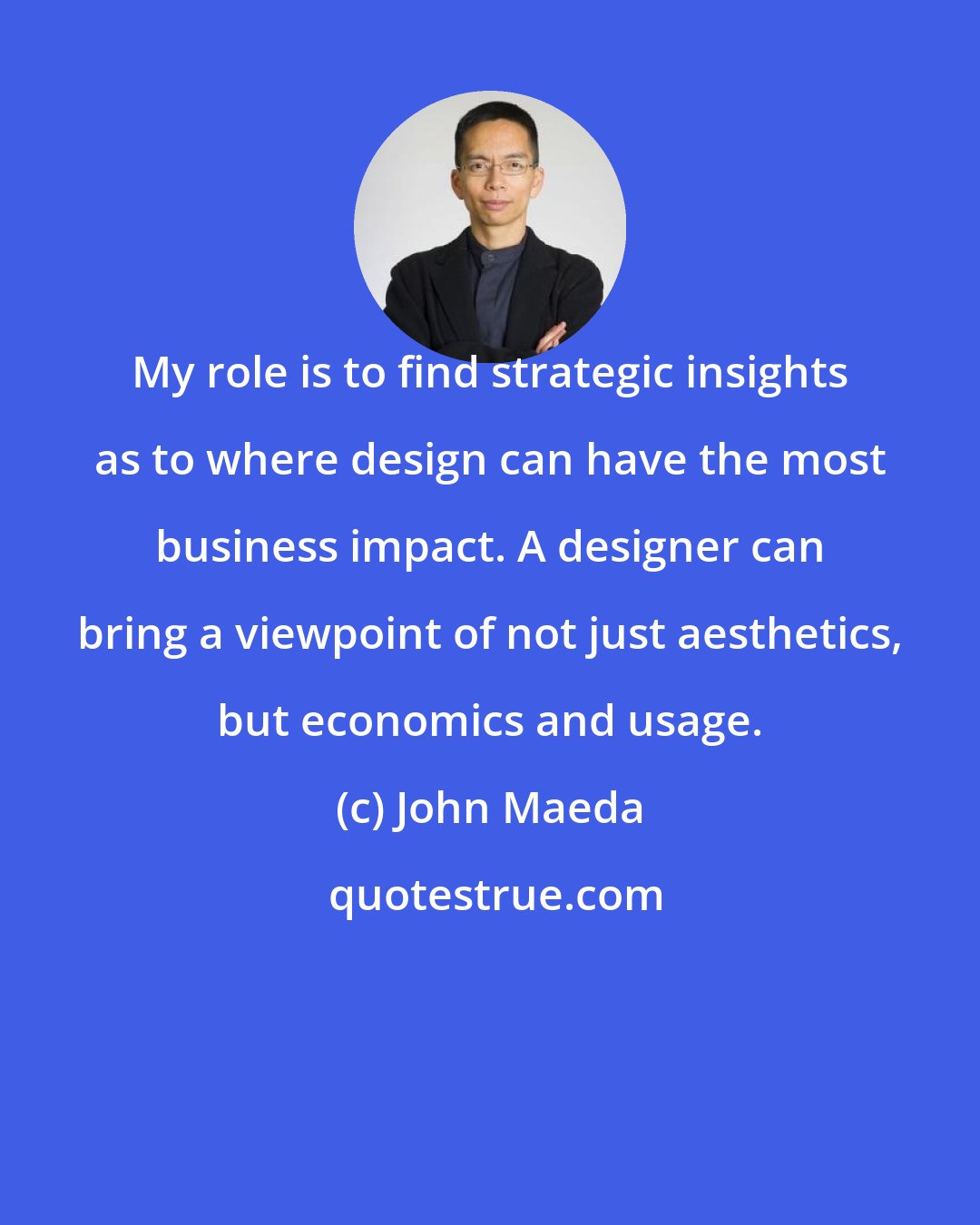 John Maeda: My role is to find strategic insights as to where design can have the most business impact. A designer can bring a viewpoint of not just aesthetics, but economics and usage.