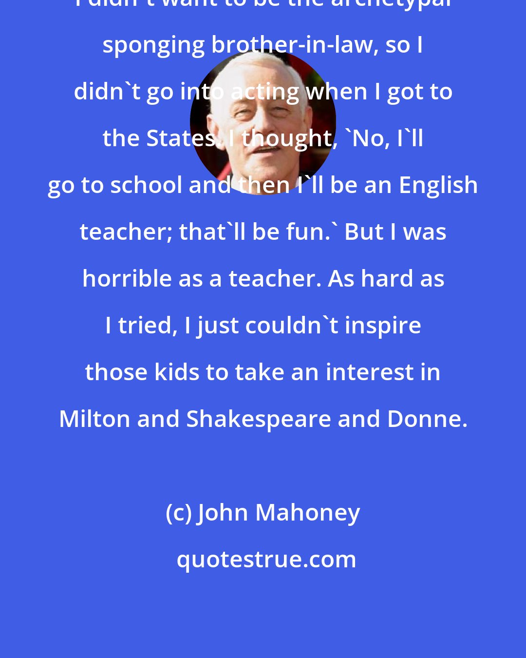 John Mahoney: I didn't want to be the archetypal sponging brother-in-law, so I didn't go into acting when I got to the States. I thought, 'No, I'll go to school and then I'll be an English teacher; that'll be fun.' But I was horrible as a teacher. As hard as I tried, I just couldn't inspire those kids to take an interest in Milton and Shakespeare and Donne.