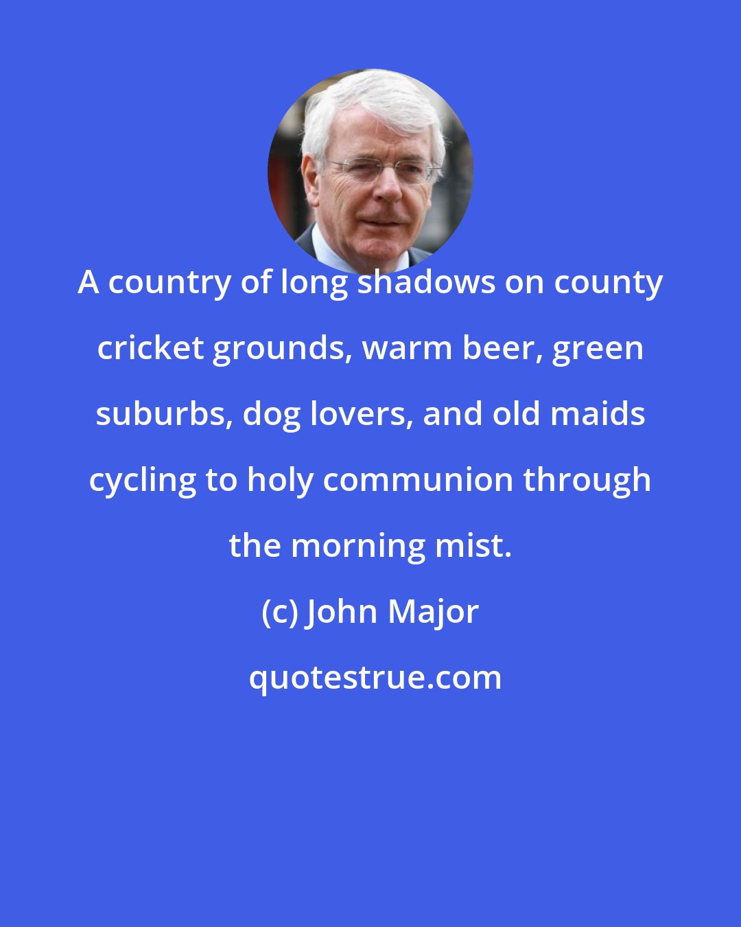 John Major: A country of long shadows on county cricket grounds, warm beer, green suburbs, dog lovers, and old maids cycling to holy communion through the morning mist.