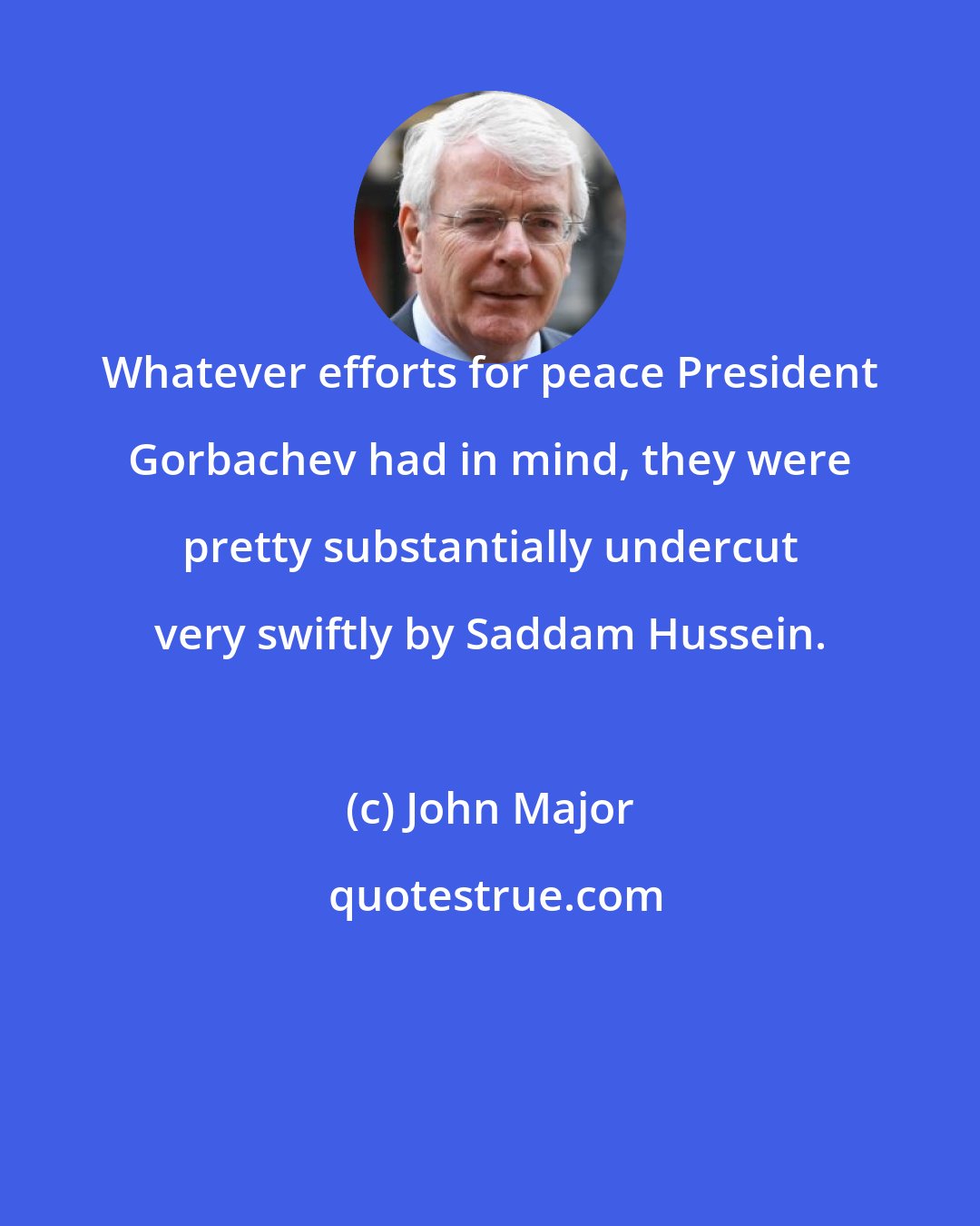 John Major: Whatever efforts for peace President Gorbachev had in mind, they were pretty substantially undercut very swiftly by Saddam Hussein.