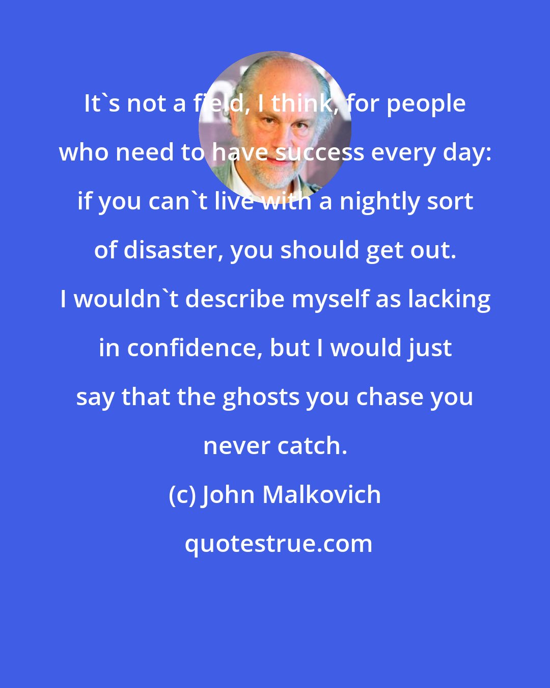 John Malkovich: It's not a field, I think, for people who need to have success every day: if you can't live with a nightly sort of disaster, you should get out. I wouldn't describe myself as lacking in confidence, but I would just say that the ghosts you chase you never catch.