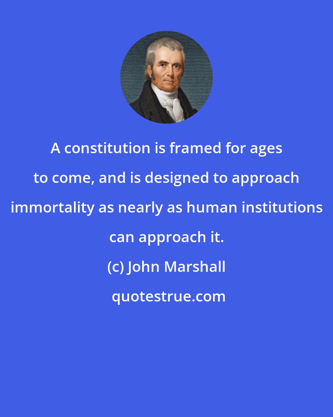 John Marshall: A constitution is framed for ages to come, and is designed to approach immortality as nearly as human institutions can approach it.