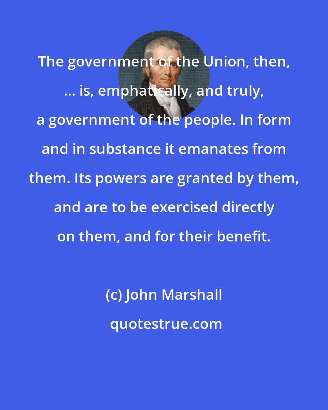 John Marshall: The government of the Union, then, ... is, emphatically, and truly, a government of the people. In form and in substance it emanates from them. Its powers are granted by them, and are to be exercised directly on them, and for their benefit.