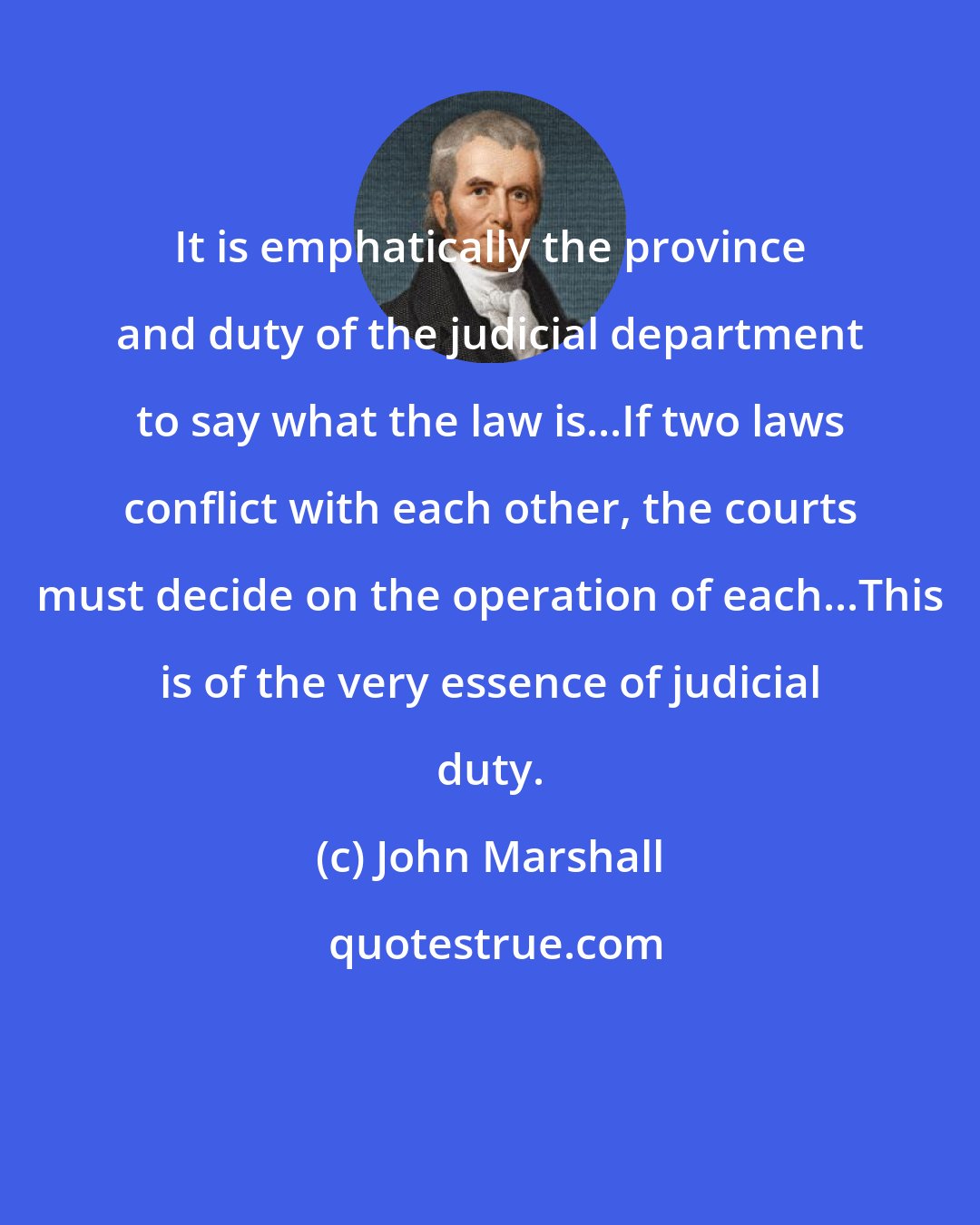 John Marshall: It is emphatically the province and duty of the judicial department to say what the law is...If two laws conflict with each other, the courts must decide on the operation of each...This is of the very essence of judicial duty.