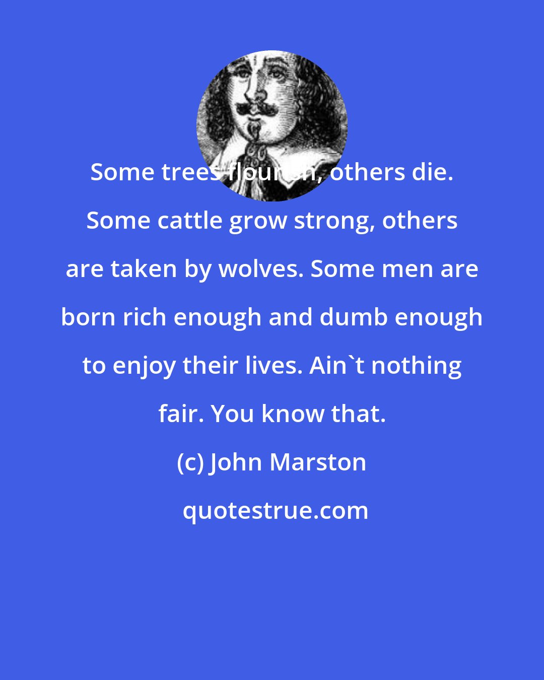 John Marston: Some trees flourish, others die. Some cattle grow strong, others are taken by wolves. Some men are born rich enough and dumb enough to enjoy their lives. Ain't nothing fair. You know that.