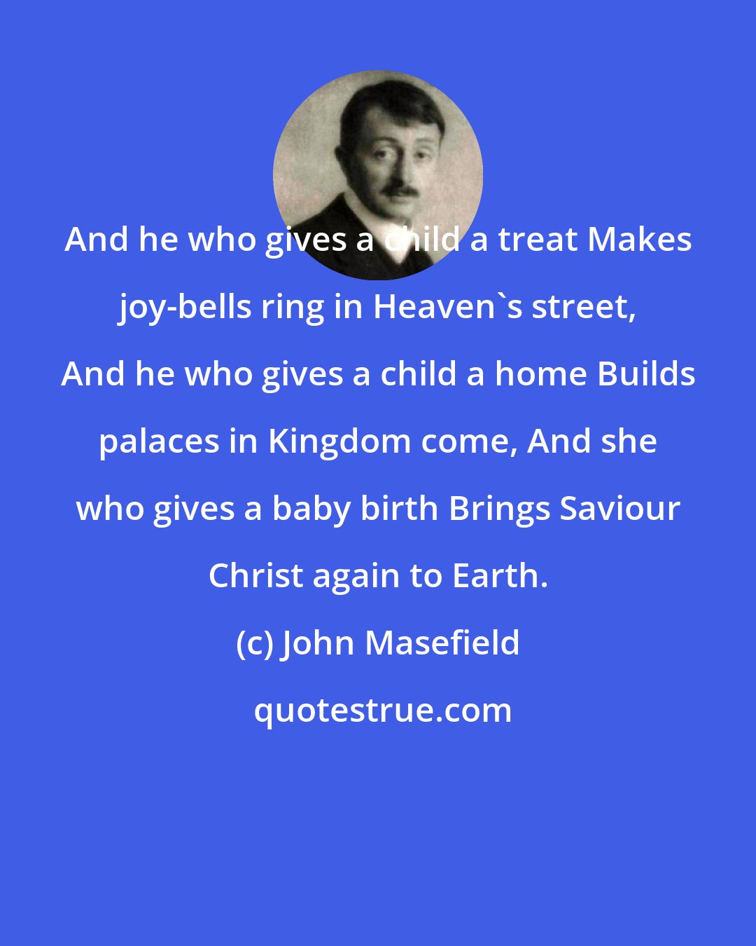 John Masefield: And he who gives a child a treat Makes joy-bells ring in Heaven's street, And he who gives a child a home Builds palaces in Kingdom come, And she who gives a baby birth Brings Saviour Christ again to Earth.