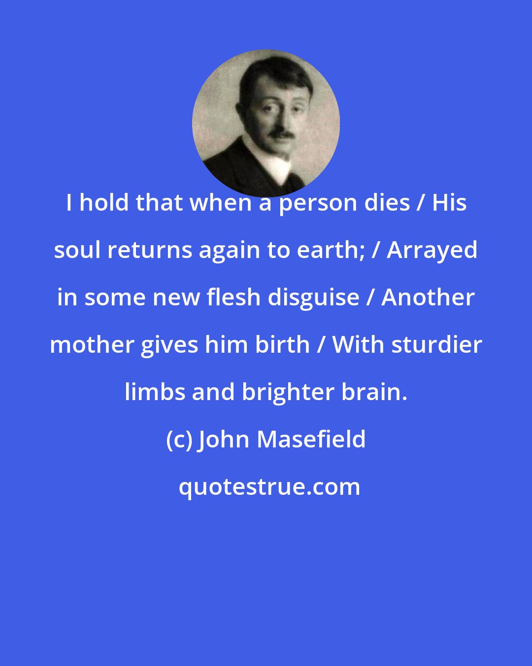 John Masefield: I hold that when a person dies / His soul returns again to earth; / Arrayed in some new flesh disguise / Another mother gives him birth / With sturdier limbs and brighter brain.