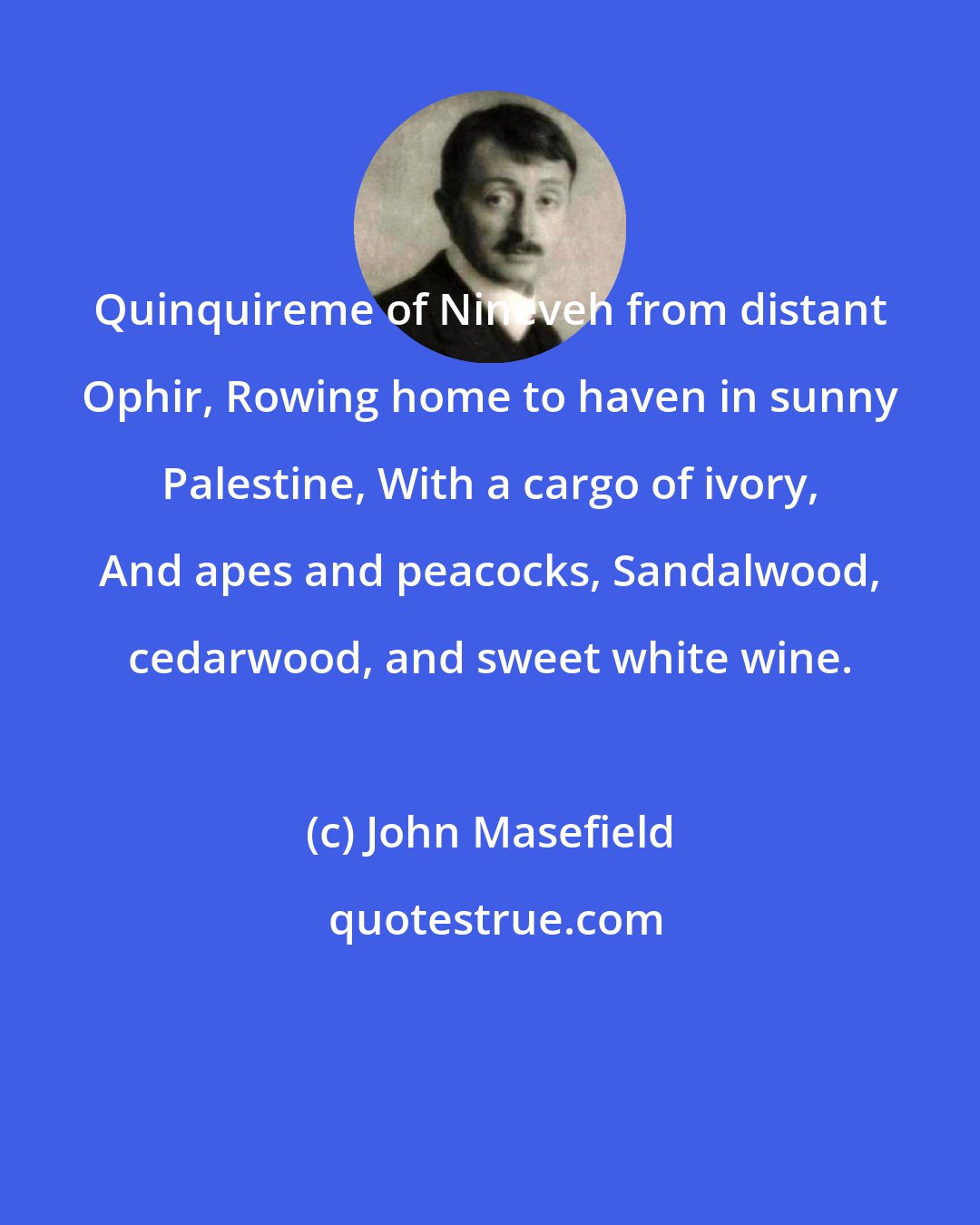 John Masefield: Quinquireme of Nineveh from distant Ophir, Rowing home to haven in sunny Palestine, With a cargo of ivory, And apes and peacocks, Sandalwood, cedarwood, and sweet white wine.
