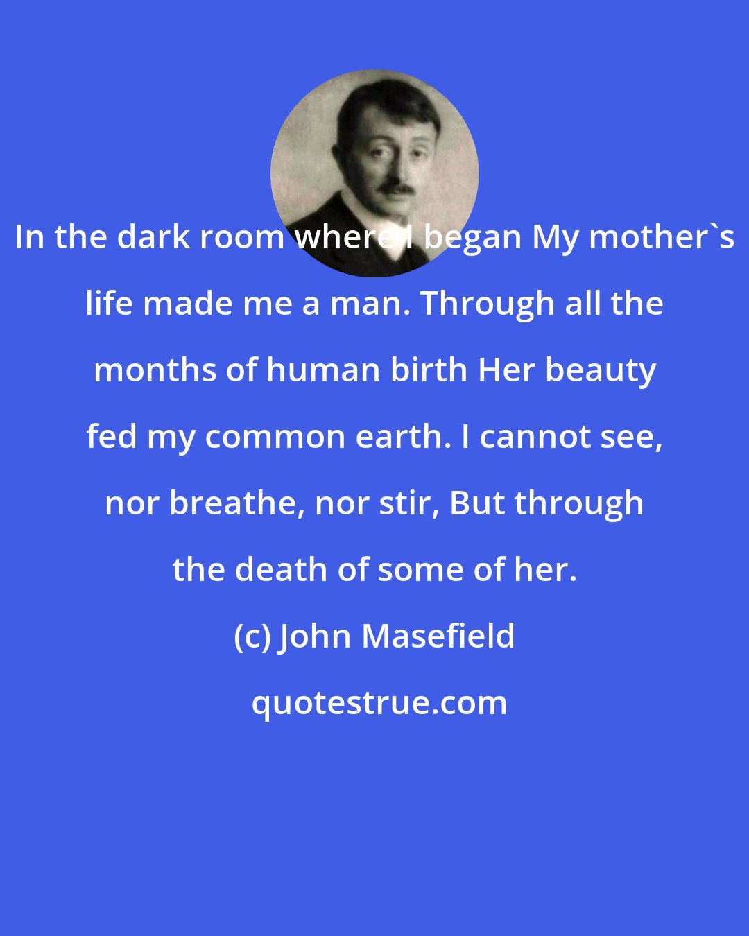 John Masefield: In the dark room where I began My mother's life made me a man. Through all the months of human birth Her beauty fed my common earth. I cannot see, nor breathe, nor stir, But through the death of some of her.