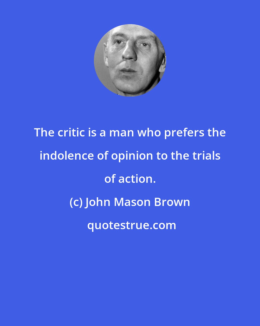 John Mason Brown: The critic is a man who prefers the indolence of opinion to the trials of action.