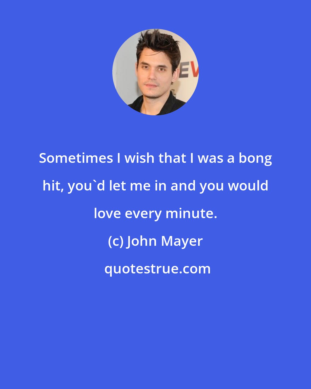 John Mayer: Sometimes I wish that I was a bong hit, you'd let me in and you would love every minute.